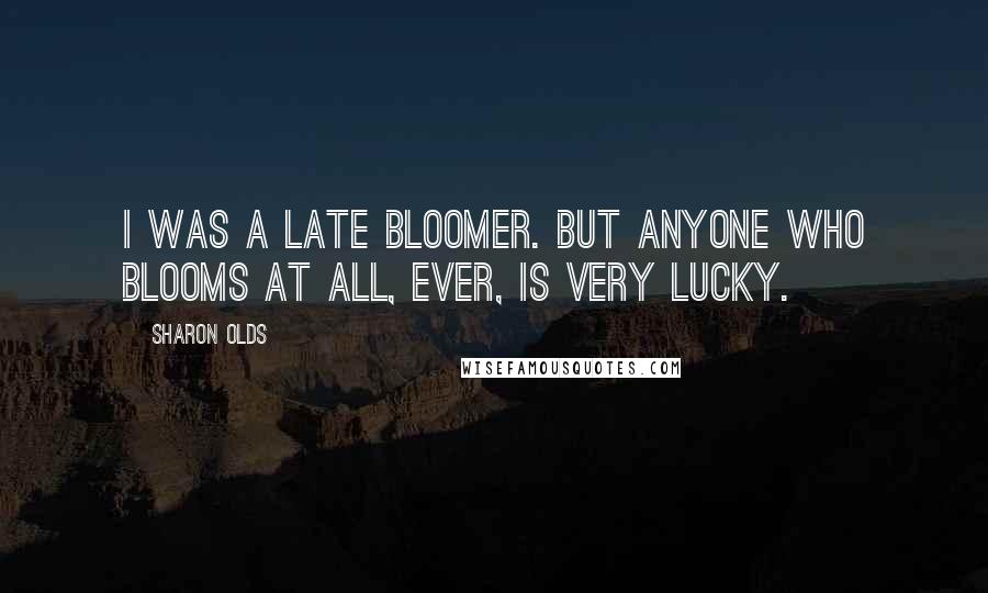 Sharon Olds quotes: I was a late bloomer. But anyone who blooms at all, ever, is very lucky.