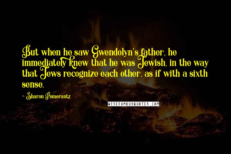 Sharon Pomerantz quotes: But when he saw Gwendolyn's father, he immediately knew that he was Jewish, in the way that Jews recognize each other, as if with a sixth sense. Sharon Pomerantz quotes: But when he saw Gwendolyn's father, he immediately knew that he was Jewish, in the way that Jews recognize each other, as if with a sixth sense.