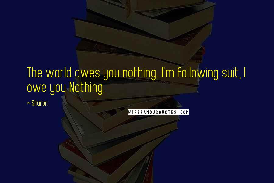 Sharon quotes: The world owes you nothing. I'm following suit, I owe you Nothing.