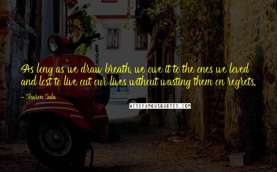 Sharon Sala quotes: As long as we draw breath, we owe it to the ones we loved and lost to live out our lives without wasting them on regrets.