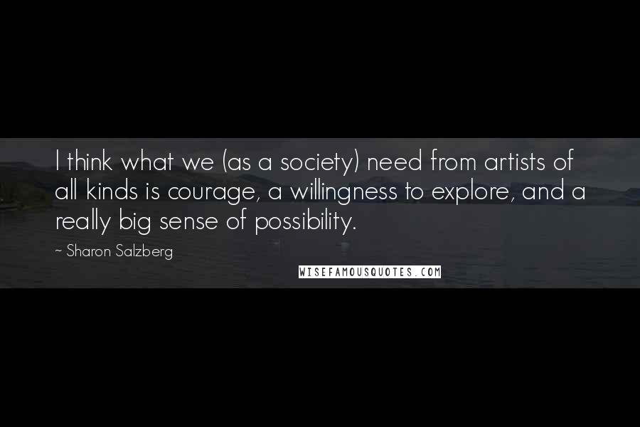 Sharon Salzberg quotes: I think what we (as a society) need from artists of all kinds is courage, a willingness to explore, and a really big sense of possibility.