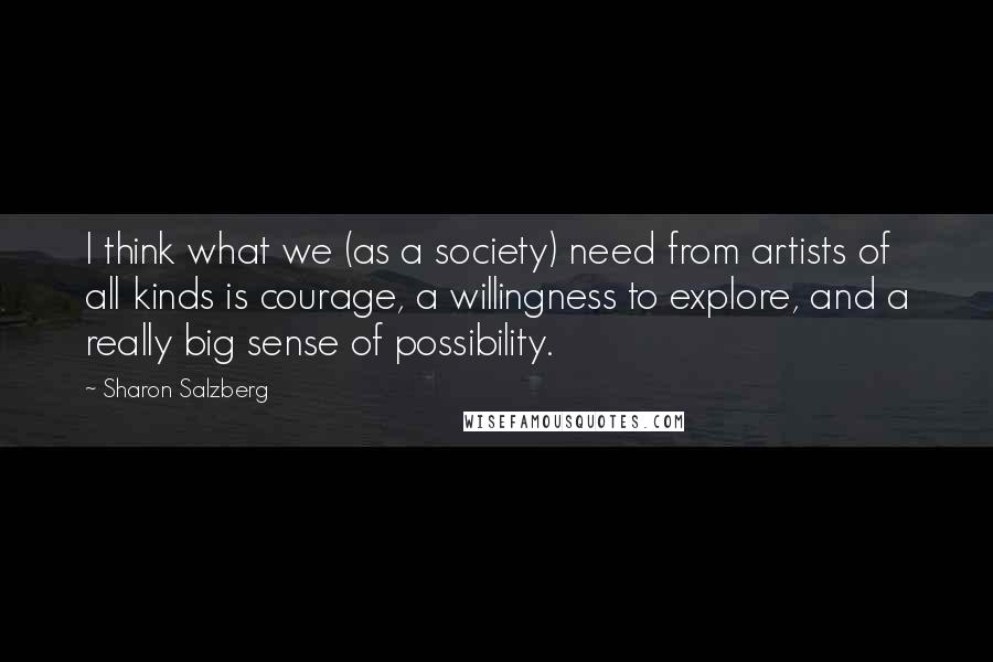 Sharon Salzberg quotes: I think what we (as a society) need from artists of all kinds is courage, a willingness to explore, and a really big sense of possibility. Sharon Salzberg quotes: I think what we (as a society) need from artists of all kinds is courage, a willingness to explore, and a really big sense of possibility.