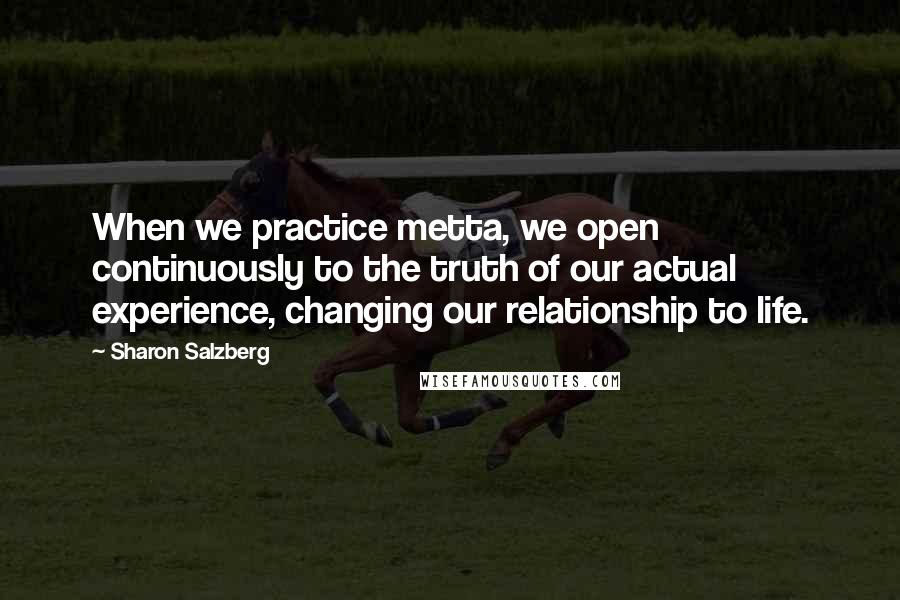 Sharon Salzberg quotes: When we practice metta, we open continuously to the truth of our actual experience, changing our relationship to life. Sharon Salzberg quotes: When we practice metta, we open continuously to the truth of our actual experience, changing our relationship to life.