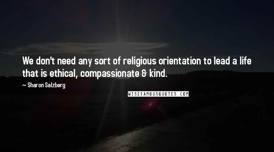 Sharon Salzberg quotes: We don't need any sort of religious orientation to lead a life that is ethical, compassionate & kind.