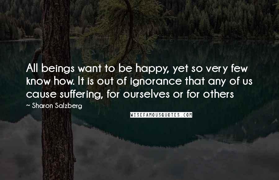 Sharon Salzberg quotes: All beings want to be happy, yet so very few know how. It is out of ignorance that any of us cause suffering, for ourselves or for others