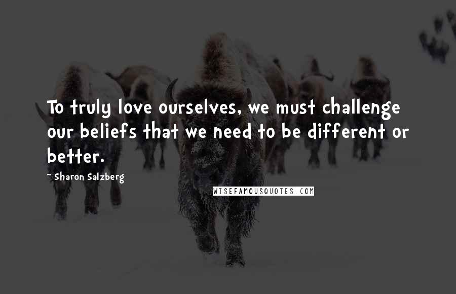 Sharon Salzberg quotes: To truly love ourselves, we must challenge our beliefs that we need to be different or better.