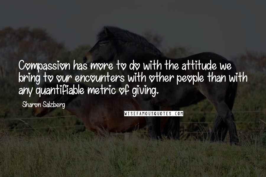Sharon Salzberg quotes: Compassion has more to do with the attitude we bring to our encounters with other people than with any quantifiable metric of giving. Sharon Salzberg quotes: Compassion has more to do with the attitude we bring to our encounters with other people than with any quantifiable metric of giving.