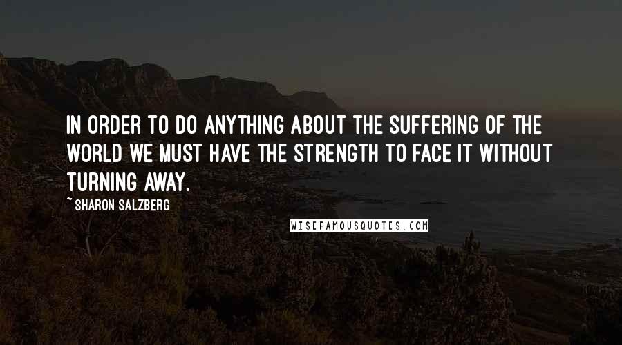 Sharon Salzberg quotes: In order to do anything about the suffering of the world we must have the strength to face it without turning away. Sharon Salzberg quotes: In order to do anything about the suffering of the world we must have the strength to face it without turning away.