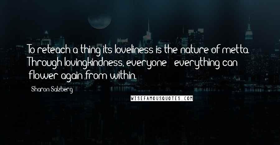 Sharon Salzberg quotes: To reteach a thing its loveliness is the nature of metta. Through lovingkindness, everyone & everything can flower again from within. Sharon Salzberg quotes: To reteach a thing its loveliness is the nature of metta. Through lovingkindness, everyone & everything can flower again from within.