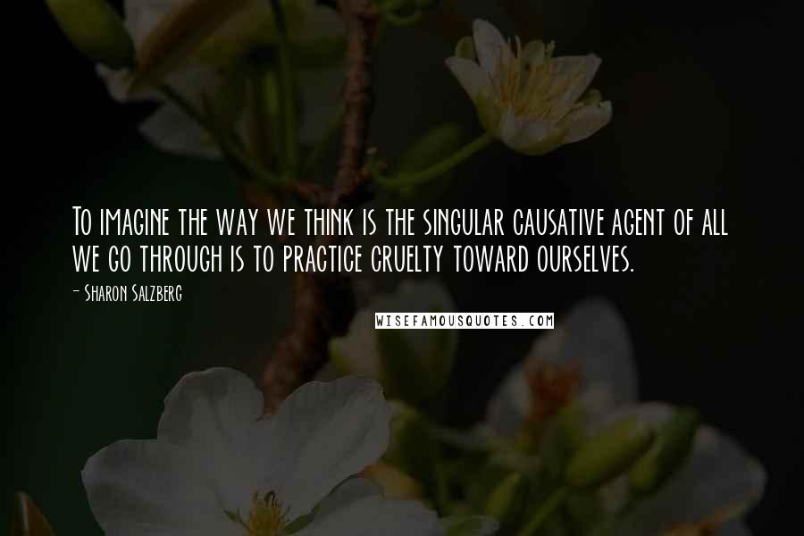 Sharon Salzberg quotes: To imagine the way we think is the singular causative agent of all we go through is to practice cruelty toward ourselves.