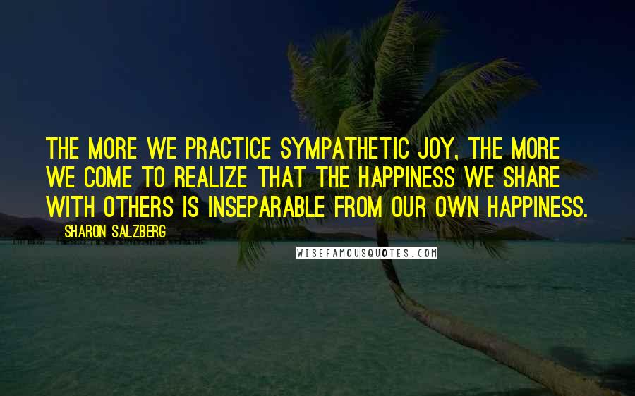 Sharon Salzberg quotes: The more we practice sympathetic joy, the more we come to realize that the happiness we share with others is inseparable from our own happiness. Sharon Salzberg quotes: The more we practice sympathetic joy, the more we come to realize that the happiness we share with others is inseparable from our own happiness.