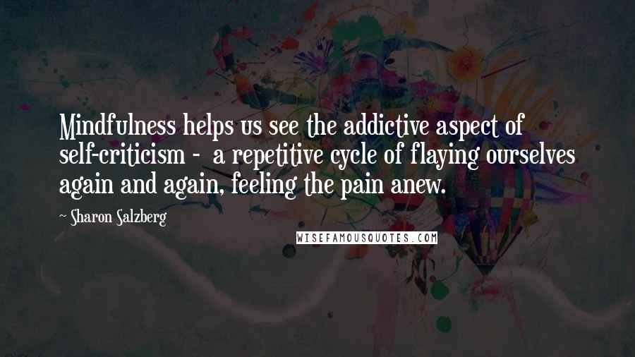 Sharon Salzberg quotes: Mindfulness helps us see the addictive aspect of self-criticism - a repetitive cycle of flaying ourselves again and again, feeling the pain anew. Sharon Salzberg quotes: Mindfulness helps us see the addictive aspect of self-criticism - a repetitive cycle of flaying ourselves again and again, feeling the pain anew.
