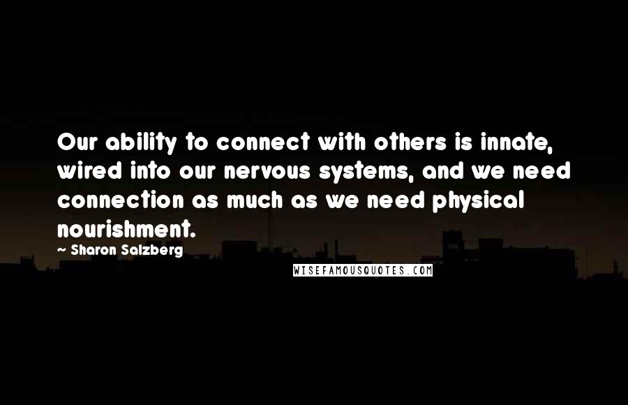 Sharon Salzberg quotes: Our ability to connect with others is innate, wired into our nervous systems, and we need connection as much as we need physical nourishment. Sharon Salzberg quotes: Our ability to connect with others is innate, wired into our nervous systems, and we need connection as much as we need physical nourishment.