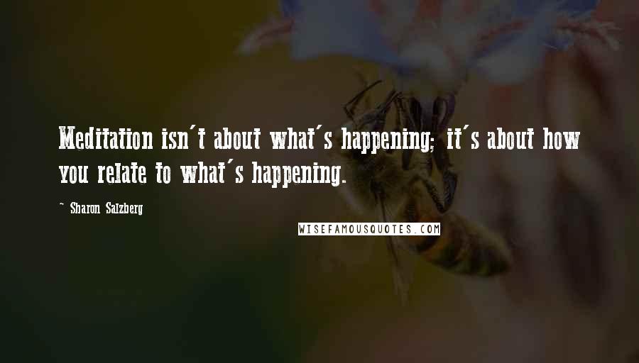 Sharon Salzberg quotes: Meditation isn't about what's happening; it's about how you relate to what's happening.