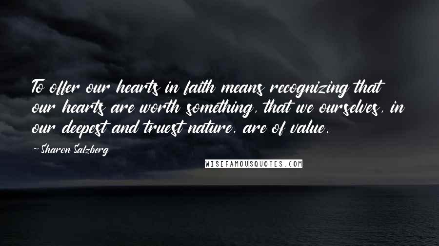 Sharon Salzberg quotes: To offer our hearts in faith means recognizing that our hearts are worth something, that we ourselves, in our deepest and truest nature, are of value. Sharon Salzberg quotes: To offer our hearts in faith means recognizing that our hearts are worth something, that we ourselves, in our deepest and truest nature, are of value.