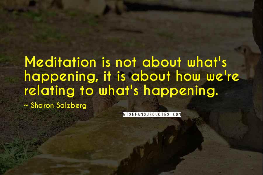Sharon Salzberg quotes: Meditation is not about what's happening, it is about how we're relating to what's happening.