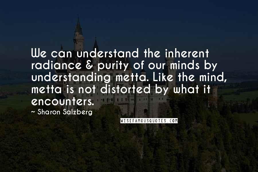Sharon Salzberg quotes: We can understand the inherent radiance & purity of our minds by understanding metta. Like the mind, metta is not distorted by what it encounters. Sharon Salzberg quotes: We can understand the inherent radiance & purity of our minds by understanding metta. Like the mind, metta is not distorted by what it encounters.
