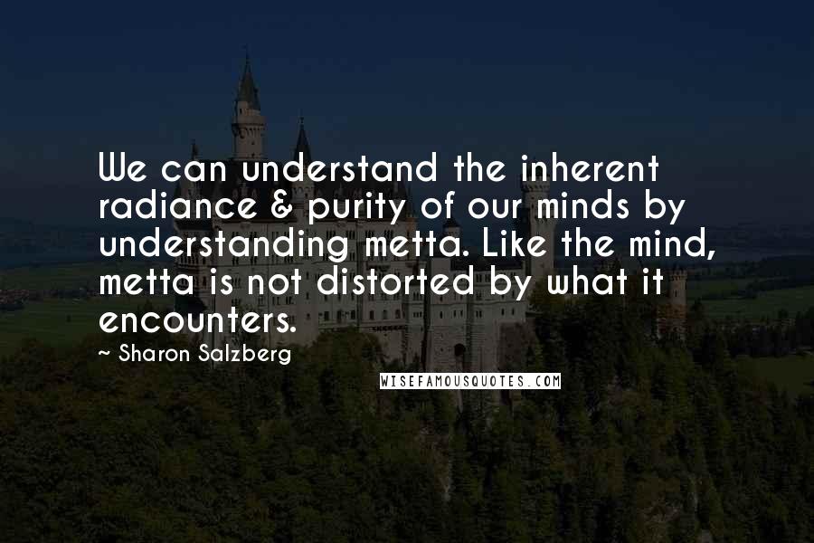 Sharon Salzberg quotes: We can understand the inherent radiance & purity of our minds by understanding metta. Like the mind, metta is not distorted by what it encounters.