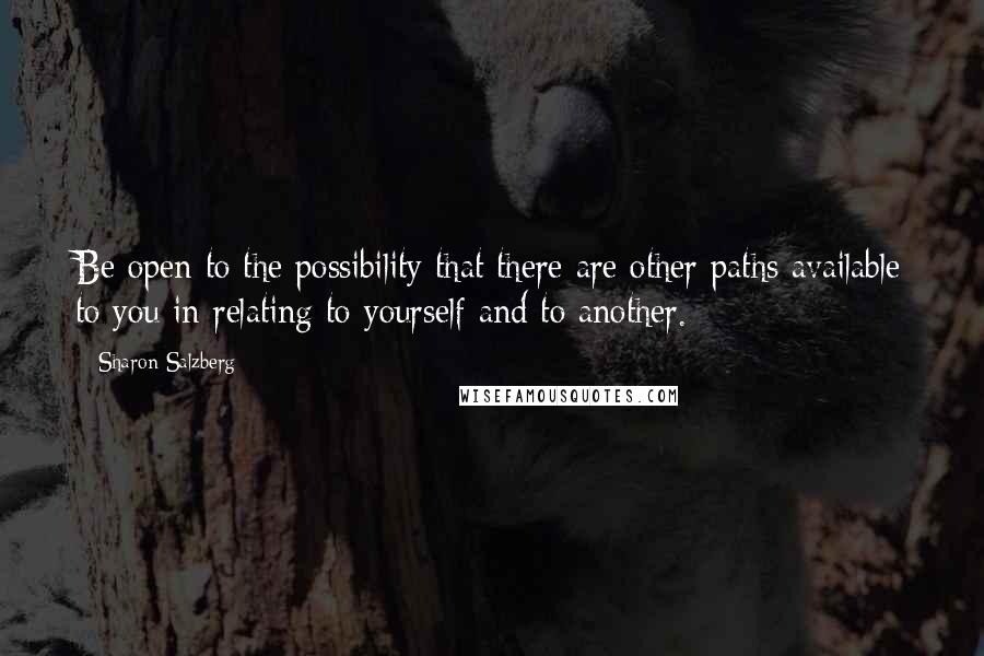 Sharon Salzberg quotes: Be open to the possibility that there are other paths available to you in relating to yourself and to another. Sharon Salzberg quotes: Be open to the possibility that there are other paths available to you in relating to yourself and to another.
