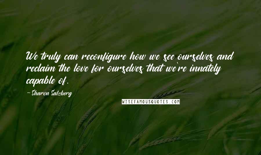 Sharon Salzberg quotes: We truly can reconfigure how we see ourselves and reclaim the love for ourselves that we're innately capable of. Sharon Salzberg quotes: We truly can reconfigure how we see ourselves and reclaim the love for ourselves that we're innately capable of.