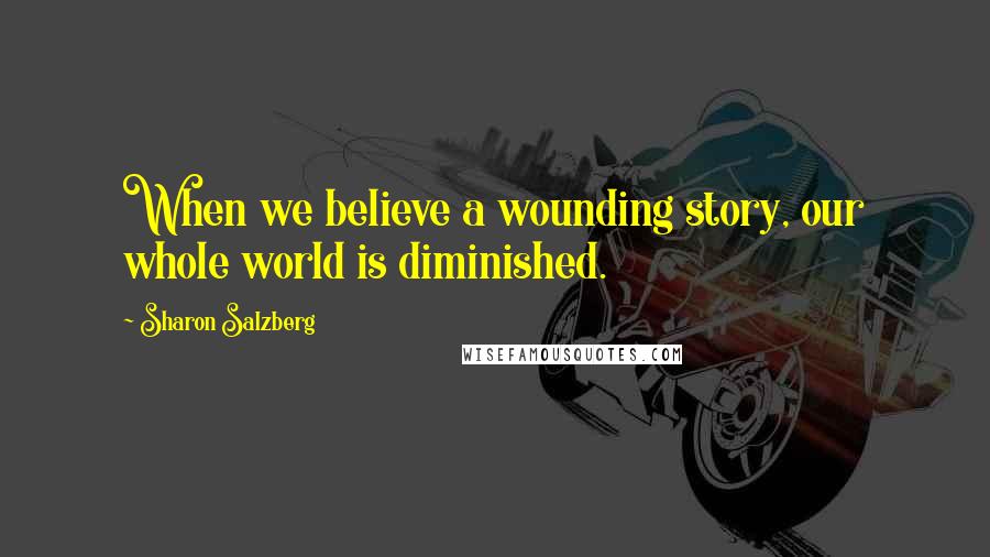 Sharon Salzberg quotes: When we believe a wounding story, our whole world is diminished.