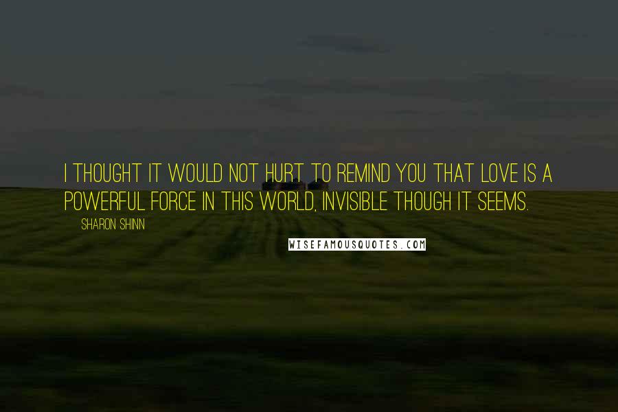 Sharon Shinn quotes: I thought it would not hurt to remind you that love is a powerful force in this world, invisible though it seems.