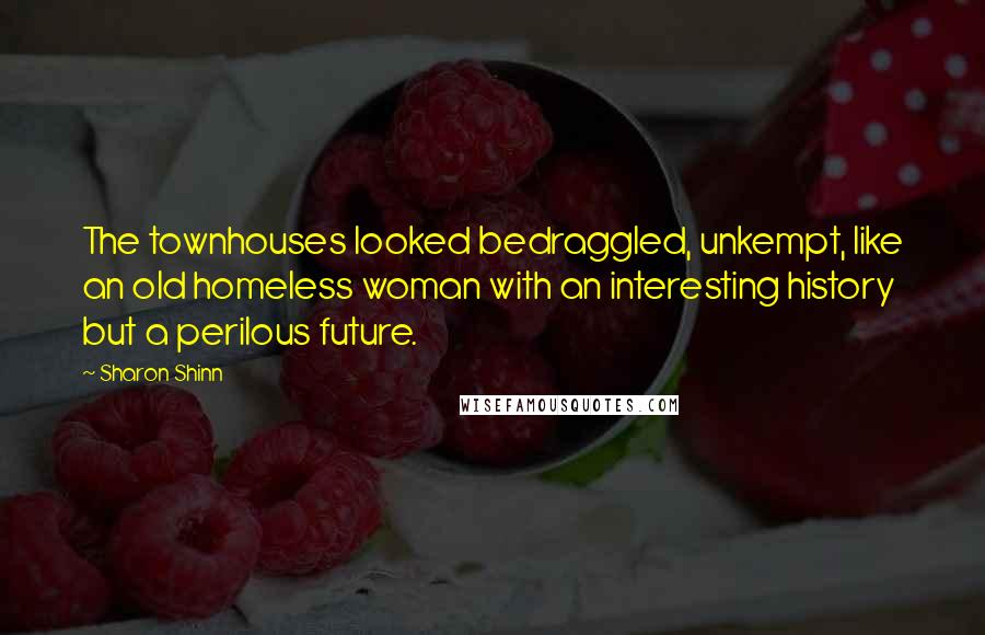 Sharon Shinn quotes: The townhouses looked bedraggled, unkempt, like an old homeless woman with an interesting history but a perilous future. Sharon Shinn quotes: The townhouses looked bedraggled, unkempt, like an old homeless woman with an interesting history but a perilous future.