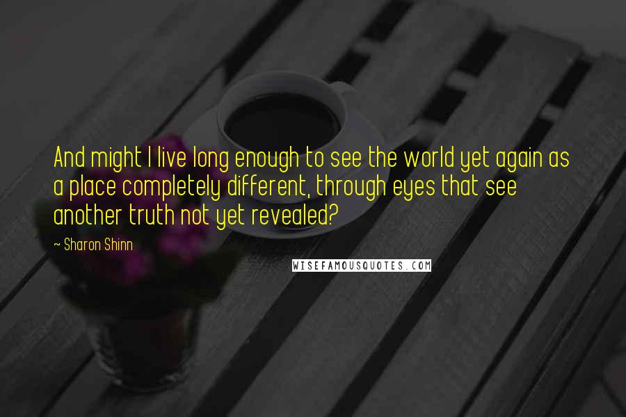 Sharon Shinn quotes: And might I live long enough to see the world yet again as a place completely different, through eyes that see another truth not yet revealed?