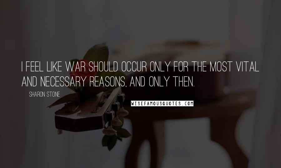 Sharon Stone quotes: I feel like war should occur only for the most vital and necessary reasons, and only then.