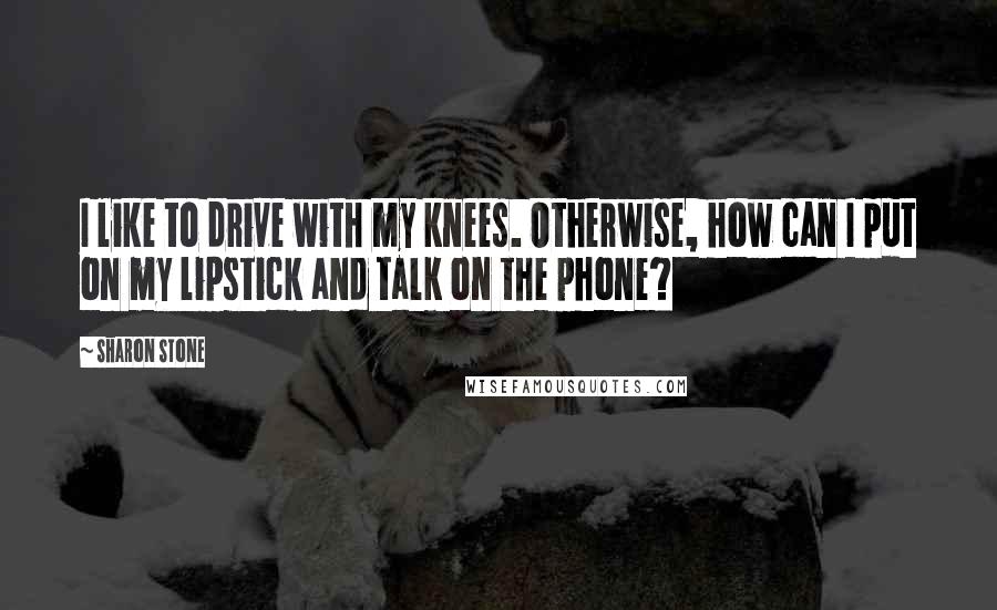 Sharon Stone quotes: I like to drive with my knees. Otherwise, how can I put on my lipstick and talk on the phone?