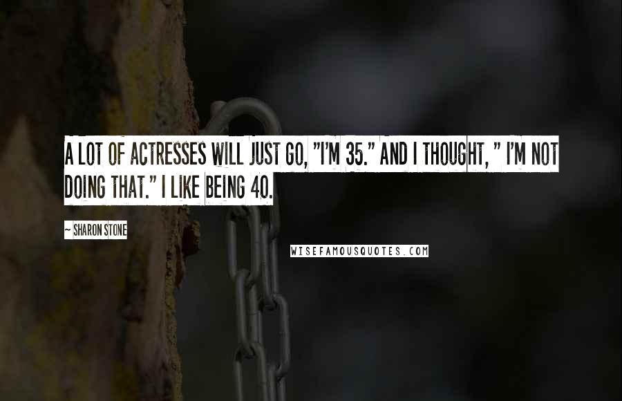Sharon Stone quotes: A lot of actresses will just go, "I'm 35." And I thought, " I'm not doing that." I like being 40.