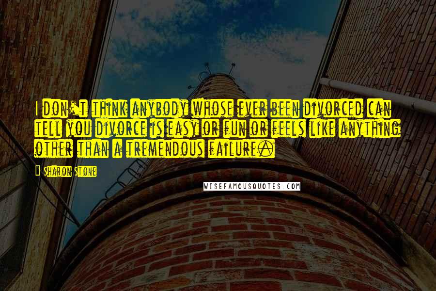 Sharon Stone quotes: I don't think anybody whose ever been divorced can tell you divorce is easy or fun or feels like anything other than a tremendous failure.