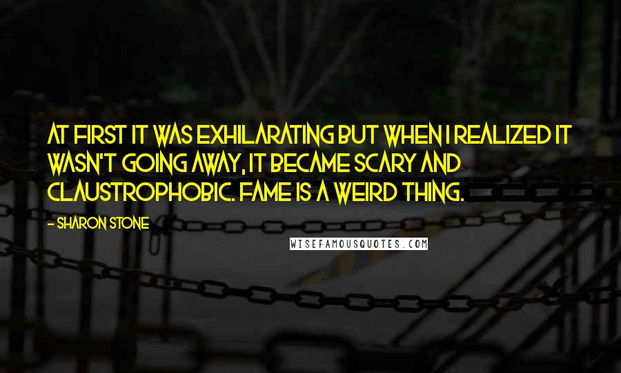 Sharon Stone quotes: At first it was exhilarating but when I realized it wasn't going away, it became scary and claustrophobic. Fame is a weird thing.