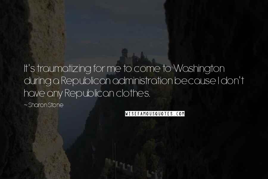 Sharon Stone quotes: It's traumatizing for me to come to Washington during a Republican administration because I don't have any Republican clothes.