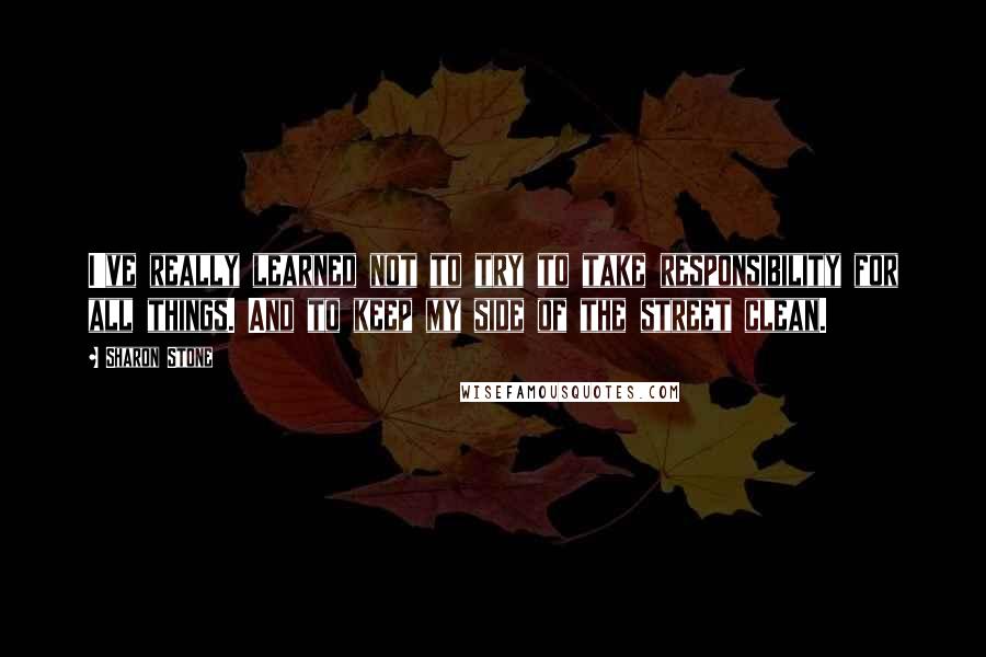 Sharon Stone quotes: I've really learned not to try to take responsibility for all things. And to keep my side of the street clean.