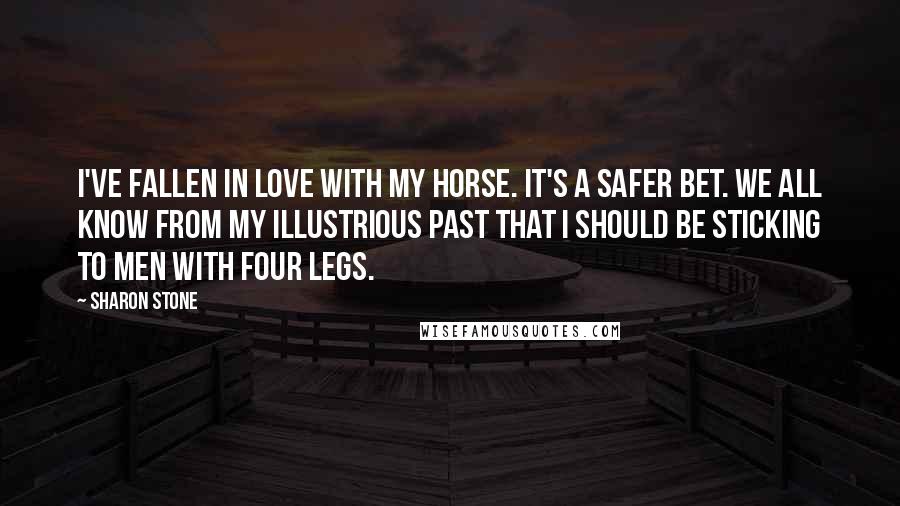 Sharon Stone quotes: I've fallen in love with my horse. It's a safer bet. We all know from my illustrious past that I should be sticking to men with four legs.