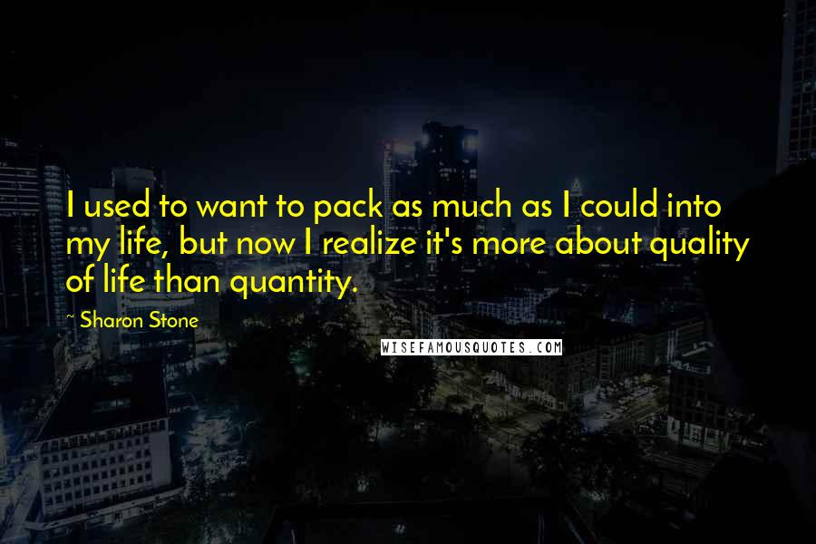 Sharon Stone quotes: I used to want to pack as much as I could into my life, but now I realize it's more about quality of life than quantity.