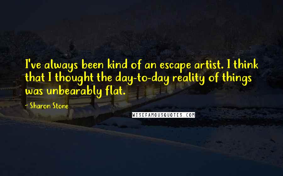 Sharon Stone quotes: I've always been kind of an escape artist. I think that I thought the day-to-day reality of things was unbearably flat.