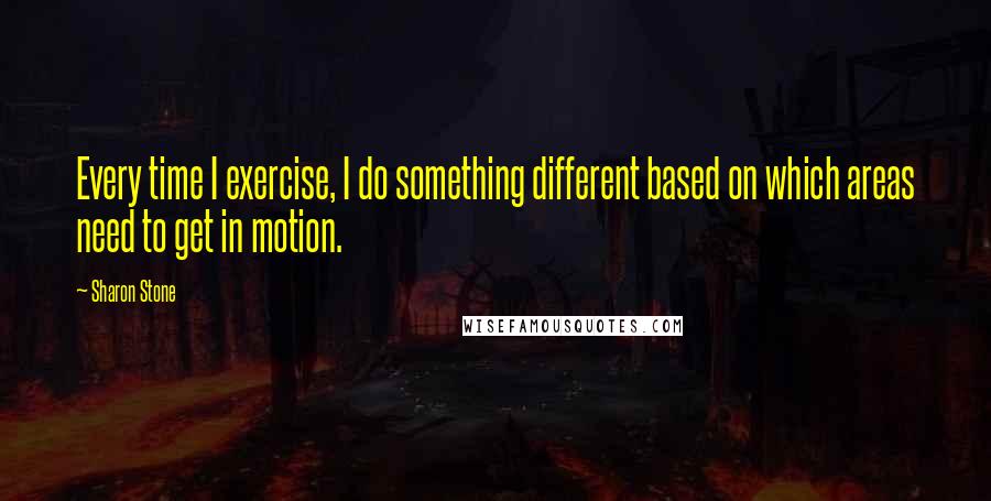 Sharon Stone quotes: Every time I exercise, I do something different based on which areas need to get in motion.