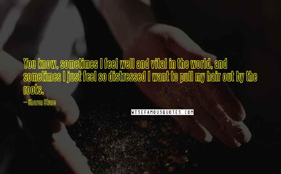 Sharon Stone quotes: You know, sometimes I feel well and vital in the world, and sometimes I just feel so distressed I want to pull my hair out by the roots.