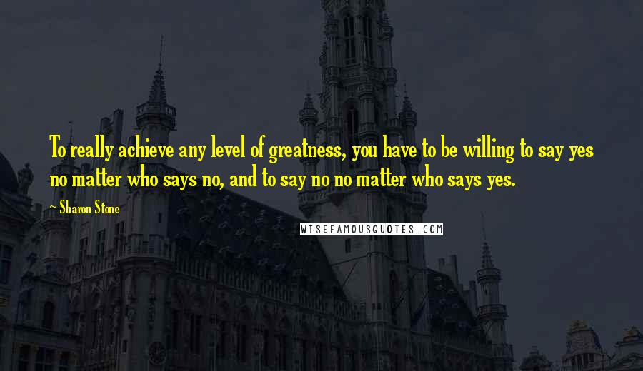 Sharon Stone quotes: To really achieve any level of greatness, you have to be willing to say yes no matter who says no, and to say no no matter who says yes.