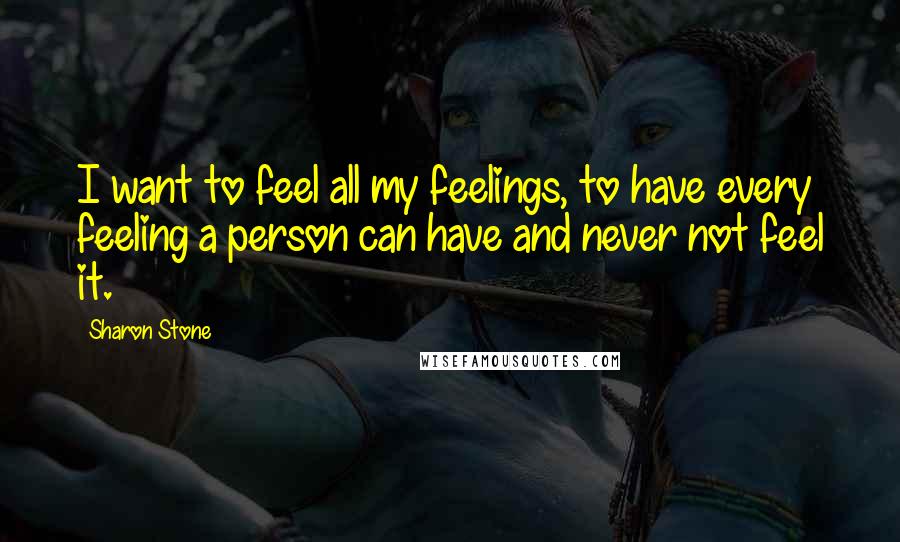 Sharon Stone quotes: I want to feel all my feelings, to have every feeling a person can have and never not feel it.