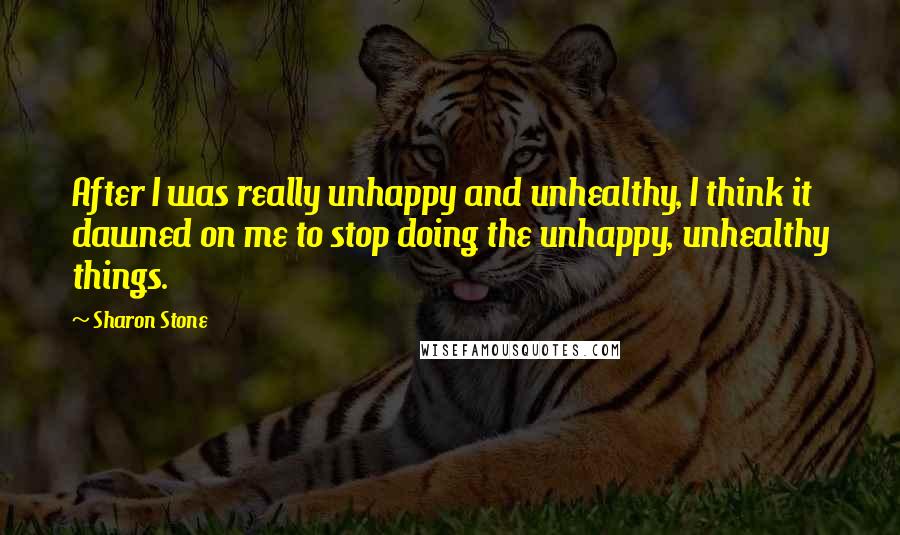 Sharon Stone quotes: After I was really unhappy and unhealthy, I think it dawned on me to stop doing the unhappy, unhealthy things.