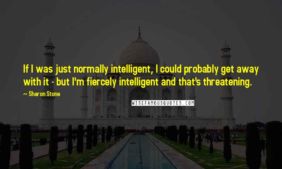 Sharon Stone quotes: If I was just normally intelligent, I could probably get away with it - but I'm fiercely intelligent and that's threatening.