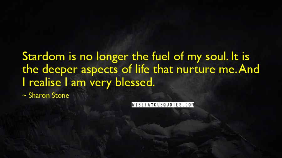 Sharon Stone quotes: Stardom is no longer the fuel of my soul. It is the deeper aspects of life that nurture me. And I realise I am very blessed.