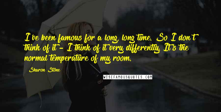 Sharon Stone quotes: I've been famous for a long, long time. So I don't think of it - I think of it very differently. It's the normal temperature of my room.