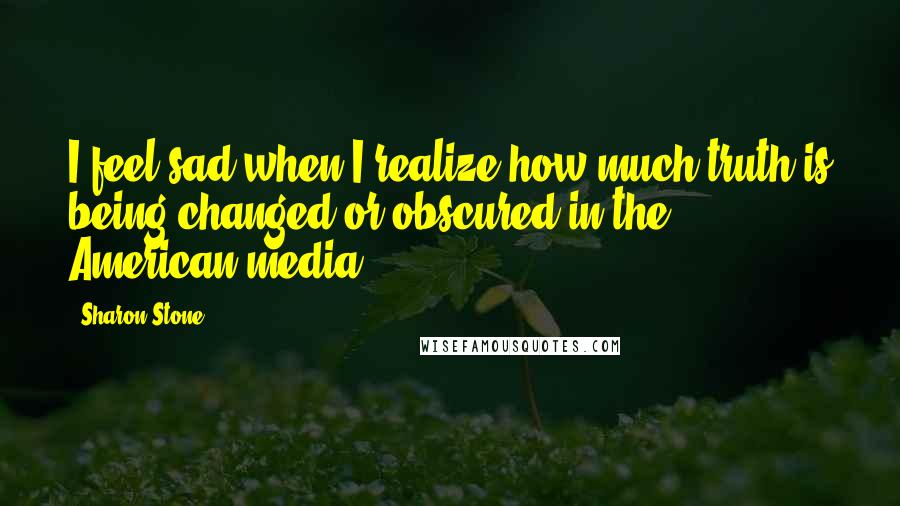 Sharon Stone quotes: I feel sad when I realize how much truth is being changed or obscured in the American media.