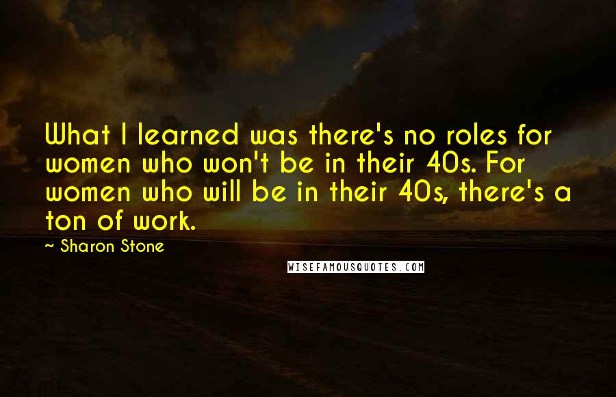 Sharon Stone quotes: What I learned was there's no roles for women who won't be in their 40s. For women who will be in their 40s, there's a ton of work.