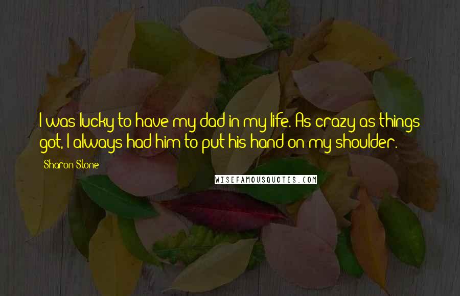 Sharon Stone quotes: I was lucky to have my dad in my life. As crazy as things got, I always had him to put his hand on my shoulder.