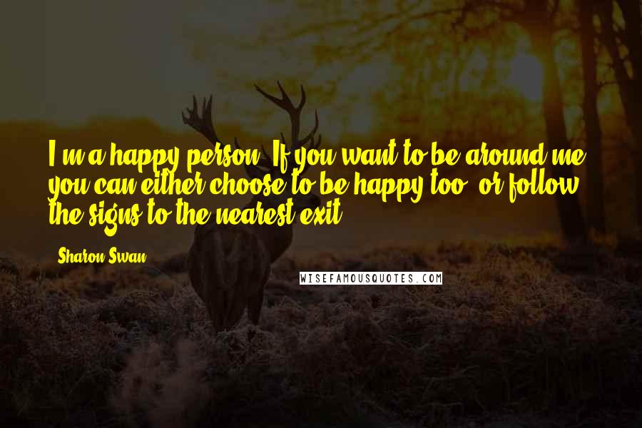 Sharon Swan quotes: I'm a happy person. If you want to be around me, you can either choose to be happy too, or follow the signs to the nearest exit!